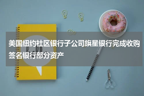 美国纽约社区银行子公司旗星银行完成收购签名银行部分资产
