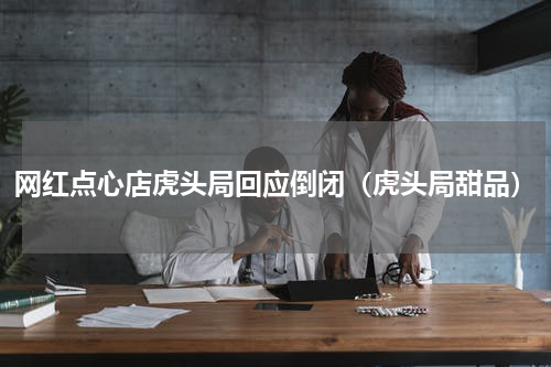 网红点心店虎头局回应倒闭（虎头局甜品）