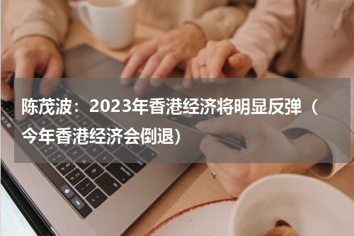 陈茂波：2023年香港经济将明显反弹（今年香港经济会倒退）