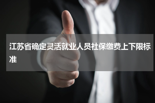 江苏省确定灵活就业人员社保缴费上下限标准