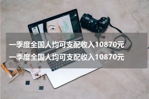 一季度全国人均可支配收入10870元 一季度全国人均可支配收入10870元