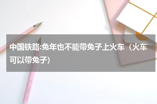 中国铁路:兔年也不能带兔子上火车(火车可以带兔子)