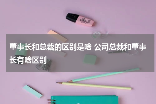 董事长和总裁的区别是啥 公司总裁和董事长有啥区别