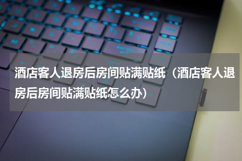 酒店客人退房后房间贴满贴纸（酒店客人退房后房间贴满贴纸怎么办）
