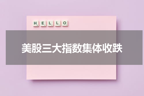 美股三大指数集体收跌