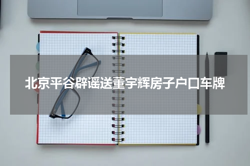 北京平谷辟谣送董宇辉房子户口车牌