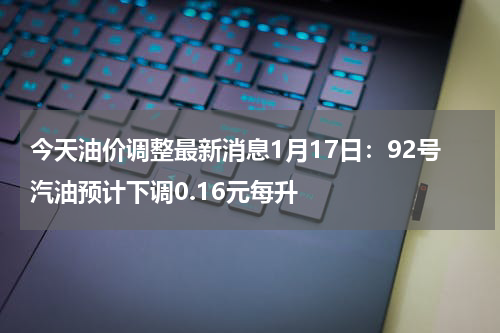 今天油价调整最新消息1月17日：92号汽油预计下调0.16元每升