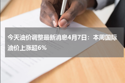 今天油价调整最新消息4月7日：本周国际油价上涨超6%