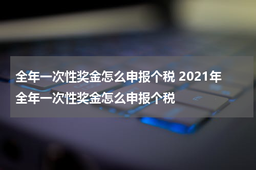 全年一次性奖金怎么申报个税 2021年全年一次性奖金怎么申报个税