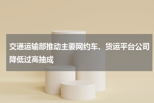 交通运输部推动主要网约车、货运平台公司降低过高抽成