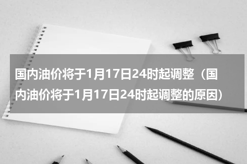 国内油价将于1月17日24时起调整（国内油价将于1月17日24时起调整的原因）