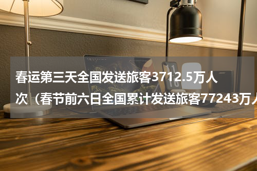 春运第三天全国发送旅客3712.5万人次（春节前六日全国累计发送旅客77243万人次）