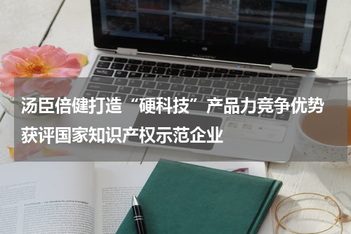 汤臣倍健打造“硬科技”产品力竞争优势 获评国家知识产权示范企业