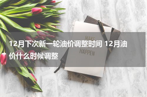 12月下次新一轮油价调整时间 12月油价什么时候调整