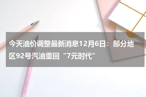 今天油价调整最新消息12月6日：部分地区92号汽油重回“7元时代”