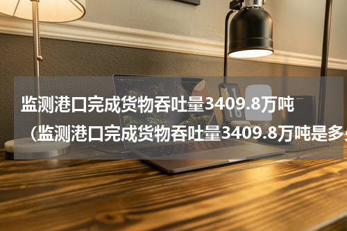 监测港口完成货物吞吐量3409.8万吨(监测港口完成货物吞吐量3409.8万吨是多少吨)