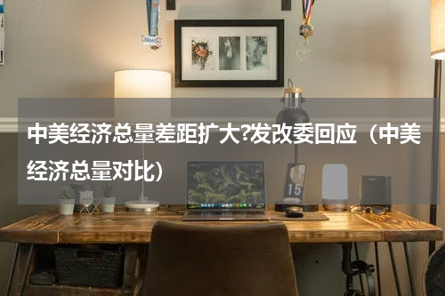 中美经济总量差距扩大?发改委回应（中美经济总量对比）