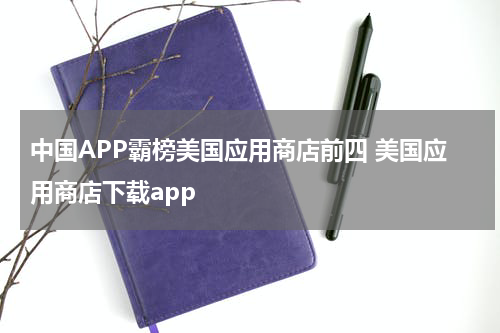 中国APP霸榜美国应用商店前四 美国应用商店下载app