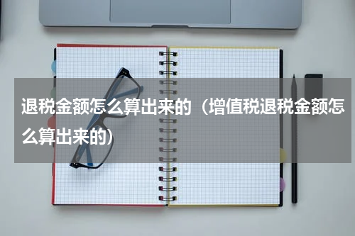 退税金额怎么算出来的(增值税退税金额怎么算出来的)