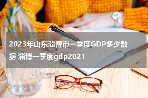 2023年山东淄博市一季度GDP多少数据 淄博一季度gdp2021