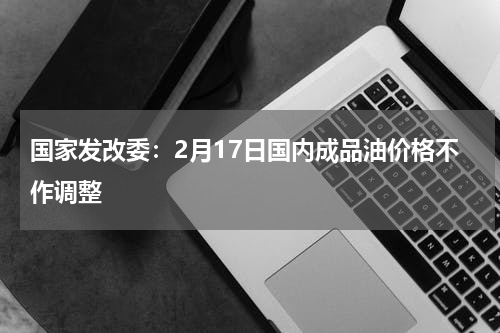 国家发改委：2月17日国内成品油价格不作调整