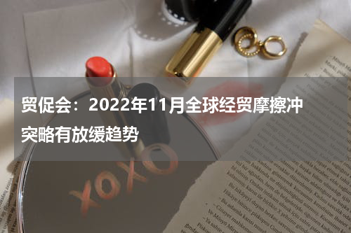 贸促会：2022年11月全球经贸摩擦冲突略有放缓趋势