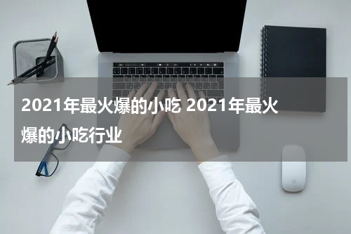 2021年最火爆的小吃 2021年最火爆的小吃行业