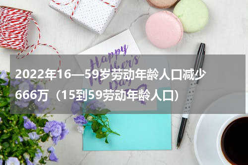 2022年16—59岁劳动年龄人口减少666万（15到59劳动年龄人口）