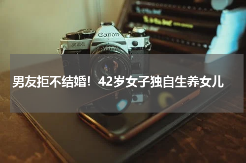 男友拒不结婚！42岁女子独自生养女儿