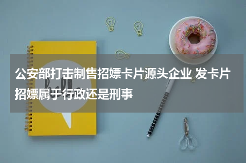 公安部打击制售招嫖卡片源头企业 发卡片招嫖属于行政还是刑事