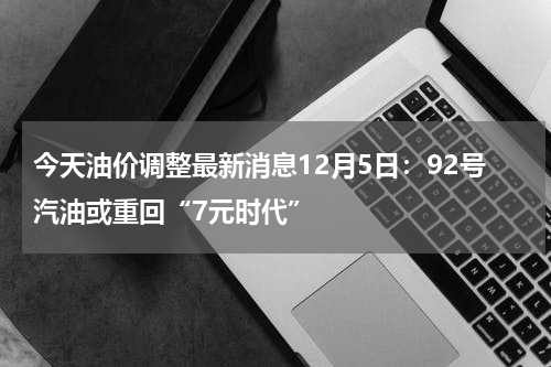 今天油价调整最新消息12月5日：92号汽油或重回“7元时代”