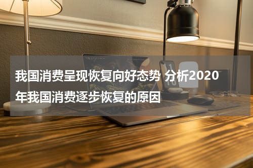 我国消费呈现恢复向好态势 分析2020年我国消费逐步恢复的原因
