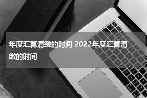 年度汇算清缴的时间 2022年度汇算清缴的时间