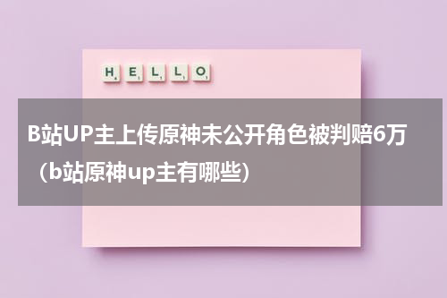 B站UP主上传原神未公开角色被判赔6万（b站原神up主有哪些）