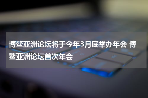 博鳌亚洲论坛将于今年3月底举办年会 博鳌亚洲论坛首次年会