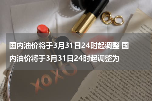 国内油价将于3月31日24时起调整 国内油价将于3月31日24时起调整为