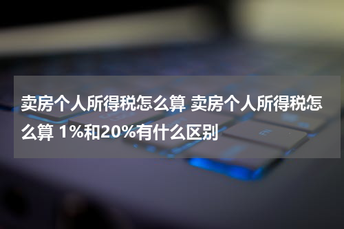 卖房个人所得税怎么算 卖房个人所得税怎么算 1%和20%有什么区别