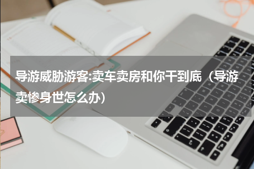 导游威胁游客:卖车卖房和你干到底（导游卖惨身世怎么办）