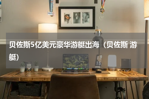 贝佐斯5亿美元豪华游艇出海（贝佐斯 游艇）