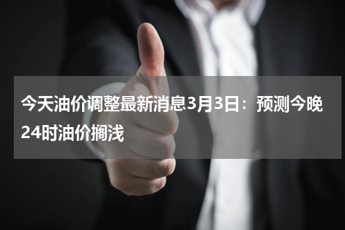 今天油价调整最新消息3月3日：预测今晚24时油价搁浅