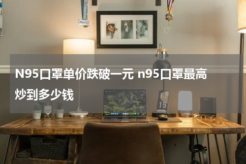 N95口罩单价跌破一元 n95口罩最高炒到多少钱