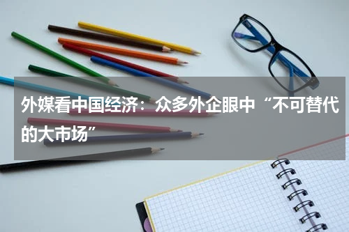 外媒看中国经济：众多外企眼中“不可替代的大市场”