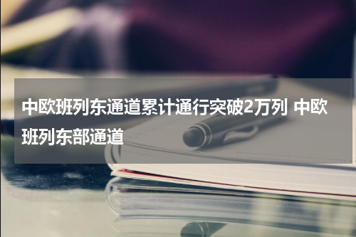 中欧班列东通道累计通行突破2万列 中欧班列东部通道