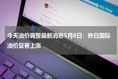 今天油价调整最新消息5月6日：昨日国际油价显著上涨
