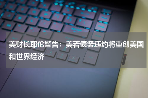 美财长耶伦警告：美若债务违约将重创美国和世界经济