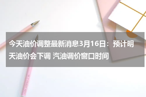 今天油价调整最新消息3月16日：预计明天油价会下调 汽油调价窗口时间