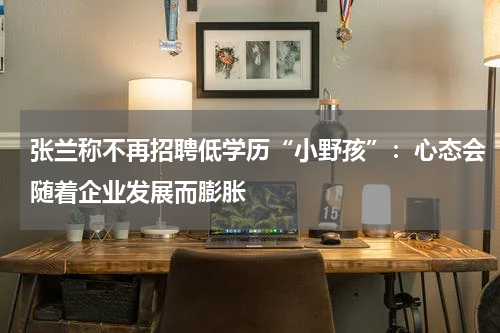张兰称不再招聘低学历“小野孩”：心态会随着企业发展而膨胀