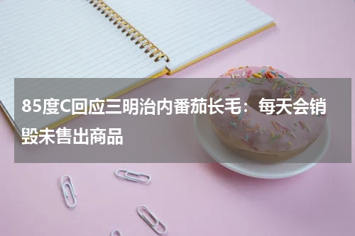 85度C回应三明治内番茄长毛：每天会销毁未售出商品