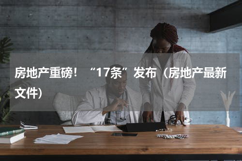 房地产重磅!“17条”发布(房地产最新文件)