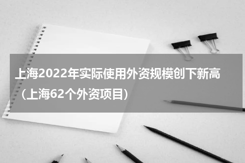 上海2022年实际使用外资规模创下新高（上海62个外资项目）